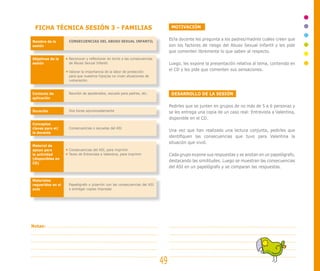 FICHA TÉCNICA SESIÓN 3 - FAMILIAS                                              MOTIVACIÓN


Nombre de la       CONSECUENCIAS DEL ABUSO SEXUAL INFANTIL
                                                                               El/la docente les pregunta a los padres/madres cuáles creen que
sesión                                                                         son los factores de riesgo del Abuso Sexual Infantil y les pide
                                                                               que comenten libremente lo que saben al respecto.
Objetivos de la    Reconocer y reflexionar en torno a las consecuencias
sesión             de Abuso Sexual Infantil.                                   Luego, les expone la presentación relativa al tema, contenida en
                   Valorar la importancia de la labor de protección
                                                                               el CD y les pide que comenten sus sensaciones.
                   para que nuestros hijos/as no vivan situaciones de
                   vulneración.


Contexto de        Reunión de apoderados, escuela para padres, etc.             DESARROLLO DE LA SESIÓN
aplicación

                                                                               Pedirles que se junten en grupos de no más de 5 a 6 personas y
Duración           Dos horas aproximadamente                                   se les entrega una copia de un caso real: Entrevista a Valentina,
                                                                               disponible en el CD.
Conceptos
claves para el/    Consecuencias o secuelas del ASI
la docente
                                                                               Una vez que han realizado una lectura conjunta, pedirles que
                                                                               identifiquen las consecuencias que tuvo para Valentina la
                                                                               situación que vivió.
Material de
apoyo para         Consecuencias del ASI, para imprimir
la actividad       Texto de Entrevista a Valentina, para imprimir              Cada grupo expone sus respuestas y se anotan en un papelógrafo,
(disponibles en
CD)
                                                                               destacando las similitudes. Luego se muestran las consecuencias
                                                                               del ASI en un papelógrafo y se comparan las respuestas.


Materiales
requeridos en el   Papelógrafo o pizarrón con las consecuencias del ASI
aula               o entregar copias impresas




Notas:




                                                                          49
 