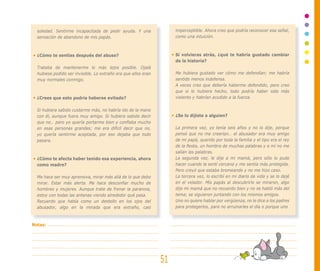 soledad. Sentirme incapacitada de pedir ayuda. Y una               imperceptible. Ahora creo que podría reconocer esa señal,
  sensación de abandono de mis papás.                                como una intuición.



  ¿Cómo te sentías después del abuso?                                Si volvieras atrás, ¿qué te habría gustado cambiar
                                                                     de la historia?
  Trataba de mantenerme lo más lejos posible. Ojalá
  hubiese podido ser invisible. Lo extraño era que ellos eran        Me hubiera gustado ver cómo me defendían; me habría
  muy normales conmigo.                                              sentido menos indefensa.
                                                                     A veces creo que debería haberme defendido, pero creo
                                                                     que si lo hubiera hecho, todo podría haber sido más
  ¿Crees que esto podría haberse evitado?                            violento y habrían acudido a la fuerza.

  Si hubiera sabido cuidarme más, no habría ido de la mano
  con él, aunque fuera muy amigo. Si hubiera sabido decir            ¿Se lo dijiste a alguien?
  que no… pero yo quería portarme bien y confiaba mucho
  en esas personas grandes; me era difícil decir que no,             La primera vez, yo tenía seis años y no lo dije, porque
  yo quería sentirme aceptada, por eso dejaba que todo               pensé que no me creerían… el abusador era muy amigo
  pasara.                                                            de mi papá, querido por toda la familia y el tipo era el rey
                                                                     de la fiesta, un hombre de muchas palabras y a mí no me
                                                                     salían las palabras.
  ¿Cómo te afecta haber tenido esa experiencia, ahora                La segunda vez, le dije a mi mamá, pero sólo lo pude
  como madre?                                                        hacer cuando la sentí cercana y me sentía más protegida.
                                                                     Pero creyó que estaba bromeando y no me hizo caso.
  Me hace ser muy aprensiva, mirar más allá de lo que debo           La tercera vez, lo escribí en mi diario de vida y se lo dejé
  mirar. Estar más alerta. Me hace desconfiar mucho de               en el velador. Mis papás al descubrirlo se miraron, algo
  hombres y mujeres. Aunque trate de frenar la paranoia,             dijo mi mamá que no recuerdo bien y no se habló más del
  estoy con todas las antenas viendo alrededor qué pasa.             tema; se siguieron juntando con los mismos amigos.
  Recuerdo que había como un destello en los ojos del                Uno no quiere hablar por vergüenza, no le dice a los padres
  abusador, algo en la mirada que era extraño, casi                  para protegerlos, para no arruinarles el día o porque uno



Notas:




                                                                51
 