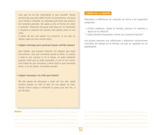 CIERRE DE LA SESIÓN
   cree que no es tan importante lo que sucedió. Ahora
   comprendo que esto dañó mucho mi autoestima, me puse
                                                                      Motivarlos a reflexionar en conjunto en torno a las siguientes
   muy tímida y retraída; no entendía qué tenía que atraía a
                                                                      preguntas:
   los hombres grandes. No sabía si era mi forma de vestir
   o caminar. Entonces me puse más tiesa en mi expresión
                                                                         ¿Cómo podemos, desde la familia, prevenir el maltrato y
   y empecé a vestirme de colores más opacos para no ser
                                                                         abuso en la infancia?
   vista.
                                                                         ¿Qué estamos dispuestos a hacer por nuestros hijos/as?
   A pesar de que mis papás me creyeron, el ver que no
   hacían nada me hizo mucho daño.
                                                                      Los grupos exponen sus reflexiones y adquieren compromisos
                                                                      concretos de trabajo en la familia, los que se registran en un
   ¿Algún mensaje para quienes hayan sufrido abuso?
                                                                      papelógrafo.

   Que hablen, que puedan hablarlo con alguien que sepa
   escucharlos. Hay que vomitarlo desde tu alma, tu cuerpo
   y todo tu ser, porque si no lo haces, no sales adelante
   aunque creas que ya está superado, ni uno ni dos veces,
   sino todas las que necesitas y llorar todo lo que necesitas
   llorar, si no te sanas, no puedes ayudar.



   ¿Algún mensaje a la niña que fuiste?

   Me dan ganas de abrazarla y estar ahí con ella. Ojalá
   hubiera estado yo más al lado de mis papás no más.
   Recién ahora vengo a entender lo grave que eso fue, a
   los 40 años.




Notas:




                                                                 52
 