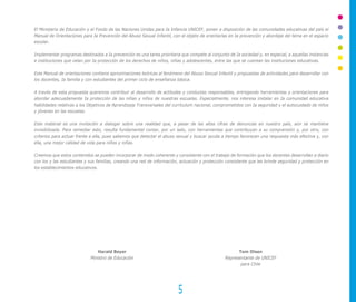 El Ministerio de Educación y el Fondo de las Naciones Unidas para Ia Infancia UNICEF, ponen a disposición de las comunidades educativas del país el
Manual de Orientaciones para Ia Prevención del Abuso Sexual Infantil, con el objeto de orientarlas en Ia prevención y abordaje del tema en el espacio
escolar.

Implementar programas destinados a Ia prevención es una tarea prioritaria que compete al conjunto de Ia sociedad y, en especial, a aquellas instancias
e instituciones que velan por Ia protección de los derechos de niños, niñas y adolescentes, entre las que se cuentan las instituciones educativas.

Este Manual de orientaciones contiene aproximaciones teóricas al fenómeno del Abuso Sexual Infantil y propuestas de actividades para desarrollar con
los docentes, Ia familia y con estudiantes del primer ciclo de enseñanza básica.

A través de esta propuesta queremos contribuir al desarrollo de actitudes y conductas responsables, entregando herramientas y orientaciones para
abordar adecuadamente Ia protección de las niñas y niños de nuestras escuelas. Especialmente, nos interesa instalar en Ia comunidad educativa
habilidades relativas a los Objetivos de Aprendizaje Transversales del currículum nacional, comprometidos con Ia seguridad y el autocuidado de niños
y jóvenes en las escuelas.

Este material es una invitación a dialogar sobre una realidad que, a pesar de las altas cifras de denuncias en nuestro país, aún se mantiene
invisibilizada. Para remediar esto, resulta fundamental contar, por un lado, con herramientas que contribuyan a su comprensión y, por otro, con
criterios para actuar frente a ella, pues sabemos que detectar el abuso sexual y buscar ayuda a tiempo favorecen una respuesta más efectiva y, con
ella, una mejor calidad de vida para niños y niñas.

Creemos que estos contenidos se pueden incorporar de modo coherente y consistente con el trabajo de formación que los docentes desarrollan a diario
con los y las estudiantes y sus familias, creando una red de información, actuación y protección consistente que les brinde seguridad y protección en
los establecimientos educativos.




                               Harald Beyer                                                            Tom Olsen
                            Ministro de Educación                                                Representante de UNICEF
                                                                                                        para Chile




                                                                         5
 