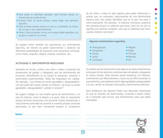 Gabi siente su estómago apretado, está nerviosa porque no
                                                                          de los niños y niñas en este aspecto para poder diferenciar y
   estudió para la prueba de hoy.                                         aclarar que, en ocasiones, reaccionamos de una determinada
   Cuando Víctor se siente ansioso, puede tragar tres sandwich            manera pero nos cuesta identificar qué es lo que nos pasa o
   seguidos.                                                              cómo expresarlo. Por ejemplo, “si estamos nerviosos, podemos
   Gabi se siente ansiosa porque va a ser su cumpleaños, se mueve         dar portazos porque no sabemos qué hacer, pero tal vez eso no
   de un lugar a otro impacientemente.                                    significa que estemos enojados, sino que no sabemos qué hacer
   Víctor y Gabi se quieren mucho, son amigos desde pequeños y se         cuando estamos nerviosos”.
   ayudan y cuidan el uno al otro.

                                                                             Algunos sentimientos sugeridos
Se sugiere imitar también las expresiones y/o sentimientos
descritos, de manera de poder experimentar y observar las                       Preocupación                	Alegría
diferentes posibilidades de expresión ante situaciones similares,               Vergüenza                   	Rabia
como miedo, angustia, alegría, tristeza, cansancio, etc.                        Temor                       	Ternura
                                                                                Amor                        	Nervios
                                                                                Confusión                   	Etc.
ACTIVIDAD 2: SENTIMIENTOS MEZCLADOS

Sentados en círculo, invitar a los niños y niñas a comentar las           Es posible que las sensaciones que algunos de estos sentimientos
sensaciones de agrado y desagrado que los sentimientos les                provoquen en los alumnos y alumnas sean de agrado y desagrado
provocan, identificando en el cuerpo la sensación, emoción o              al mismo tiempo. El/la docente podrá empatizar con ellos/as,
sentimiento experimentado. Todas las respuestas son válidas.              comentando que efectivamente a veces nos es difícil entender lo
Por ejemplo, “¿La tristeza se siente agradable o desagradable?,           que sentimos, pues podemos sentir algo agradable y desagradable
¿en qué parte del cuerpo sienten la tristeza?, ¿el enojo se siente        a la vez, donde se mezclan emociones y sentimientos distintos.
agradable o desagradable?, ¿dónde lo sienten?”
                                                                          El/la profesor/a lee algunas frases que describen situaciones
Se sugiere indagar en una amplia gama de sentimientos y no                en que se mezclan los sentimientos, invitando a los/as niños/
solo los básicos, como la alegría y la pena. Esto es importante           as a comentar qué ocurrió, qué sentimientos creen que están
porque diversas situaciones nos provocan ciertas sensaciones y            mezclados:
reaccionamos ante ellas de acuerdo a nuestras propias vivencias
personales, lo que hace interesante ampliar el vocabulario


Notas:




                                                                     59
 