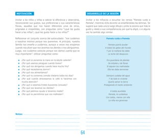 MOTIVACIÓN                                                               DESARROLLO DE LA SESIÓN

Invitar a los niños y niñas a valorar la diferencia y observarse,        Invitar a los niños/as a escuchar los versos “Pamela cuida a
reconociendo sus gustos, sus preferencias y sus características          Pamela”, mientras el/la docente va enseñándoles las láminas. Se
físicas, aquellas que nos hacen diferentes unos de otros,                sugiere que cada uno/a luego dibuje y pinte la escena que más le
originales e irrepetibles, con preguntas como “¿qué les gusta            gustó y relate a sus compañeros/as por qué la eligió, o si alguna
hacer a las niñas?, ¿qué les gusta hacer a los niños?”                   vez ha sentido algo similar.

Reflexionar en conjunto acerca del autocuidado: “nos cuidamos                                Pamela cuida a Pamela
a nosotros mismos porque nos queremos. Al principio, nuestra
familia nos enseña a cuidarnos, aunque a veces nos enojamos                                    Pamela quería ayudar
cuando nos dicen que nos lavemos los dientes o nos abriguemos.                              A todos los gatos del mundo
Luego, nos cuidamos solos/as porque nos damos cuenta que es                                  Y por la mañana les daba
muy importante”. Utilizar preguntas como:                                                      La leche del desayuno


      ¿Por qué no ponemos la mano en la estufa caliente?                                      Era guardiana de plantas
      ¿Por qué usamos paraguas cuando llueve?                                                  De árboles y de flores
      ¿Por qué nos abrigamos cuando hace mucho frío?                                          Si alguien los maltrataba
      ¿Por qué necesitamos dormir?                                                             Ella les daba sermones
      ¿Por qué nos alimentamos?
      ¿Por qué no comemos comida chatarra todos los días?                                    Siempre cuidaba del agua
      ¿Por qué cuando atravesamos la calle lo hacemos con                                       Y de todo lo viviente
      mucha atención?                                                                          Quería salvar la tierra
      ¿Por qué si estamos tristes buscamos consuelo?                                       Protegiendo el medio ambiente
      ¿Por qué nos lavamos los dientes?
      ¿Por qué pedimos ayuda si tenemos miedo?                                                   A todos auxiliaba
      ¿Por qué no permitimos que nos maltraten?                                                Pamela, la cuidadosa
                                                                                             Con todos, menos con ella
                                                                                               La niña era generosa




Notas:




                                                                    64
 