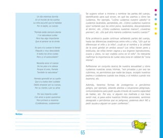 Se sugiere volver a mirarse y nombrar las partes del cuerpo,
            Un día mientras dormía             identificando para qué sirven, en qué las usamos y cómo las
           En el mundo de los sueños           cuidamos. Por ejemplo, “¿cómo cuidamos nuestro cabello? lo
         La niña escuchó que le hablaba        cuidamos lavándolo, peinándolo, etc. ¿Cómo cuidamos nuestros
            Por lo bajito, su cuerpo           ojos? evitando que les entre polvo, lavándolos, descansándolos
                                               al dormir, etc. ¿Cómo cuidamos nuestras manos?, ¿nuestras
         “Pamela estás siempre atenta          piernas?, etc. ¿De qué otra manera cuidamos nuestro cuerpo?”
             Y la naturaleza cuidas
           Pero hay algo importante            El/la profesor/a puede continuar señalando partes del cuerpo,
           Que al parecer se te olvida         hasta las diferencias anatómicas entre niño y niña, “¿En qué se
                                               diferencian el niño y la niña?, ¿cuál es el nombre y la utilidad
          Es que a tu cuerpo lo tienes         de la zona genital en ambos sexos? Los niños tienen pene y
           Flaquito y muy descuidado           testículos, las niñas tienen vagina y sus órganos reproductores,
            A todos los otros cuidas           ovario y útero, no son visibles como en el niño”. Es relevante
            Pero ¿y el autocuidado?            reafirmar la importancia de cuidar esta zona en calidad de “zona
                                               íntima”.
            Necesita amor el cuerpo
             De los pies a la cabeza           Reflexionar en conjunto acerca de nuestra sexualidad y cómo
            Porque tú eres, Pamela             cuidamos nuestras zonas íntimas, “son privadas y por eso las
            También la naturaleza”             cubrimos, no permitimos que nadie las toque, excepto nuestros
                                               padres o cuidadores cuando nos limpia, o el médico cuando nos
         Pamela aprendió en su sueño           examina, etc.
          Que si a todos bien cuidaba
         Debía empezar por su cuerpo,          Además, tenemos formas de protegernos si percibimos
          Por su mente y por su alma           peligro, por ejemplo, estando atentos a situaciones peligrosas,
                                               comunicándonos para pedir ayuda a través de nuestra capacidad
             Por eso importa cuidar            de hablar, etc. Por eso, si alguien nos maltrata o nos hace
          Con amor a quien queremos            sentir mal, si pasa sobre nuestros límites personales, sentimos
            Pero primero a nosotros            desagrado o percibimos que es peligroso, podemos decir NO y
          ¡Cuidándonos, cuidaremos!            pedir ayuda a alguien en quien confiemos”.



Notas:




                                          65
 