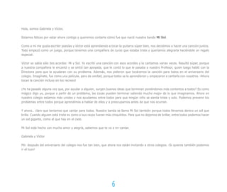 Hola, somos Gabriela y Víctor,

Estamos felices por estar ahora contigo y queremos contarte cómo fue que nació nuestra banda Mi Sol.

Como a mí me gusta escribir poesías y Víctor está aprendiendo a tocar la guitarra súper bien, nos decidimos a hacer una canción juntos.
Todo empezó como un juego, porque tenemos una compañera de curso que estaba triste y queríamos alegrarla haciéndole un regalo
especial.

Víctor se sabía sólo dos acordes: Mi y Sol. Yo escribí una canción con esos acordes y la cantamos varias veces. Resultó súper, porque
a nuestra compañera le encantó y se sintió tan apoyada, que le contó lo que le pasaba a nuestro Profesor, quien luego habló con la
Directora para que la ayudaran con su problema. Además, nos pidieron que tocáramos la canción para todos en el aniversario del
colegio. Imagínate, fue como una película, pero de verdad, porque todos se la aprendieron y empezaron a cantarla con nosotros. ¡Ahora
tocan la canción incluso en los recreos!

¿Te ha pasado alguna vez que, por ayudar a alguien, surgen buenas ideas que terminan poniéndonos más contentos a todos? Es como
mágico digo yo, porque a partir de un problema, las cosas pueden terminar saliendo mucho mejor de lo que imaginamos. Ahora en
nuestro colegio estamos más unidos y nos ayudamos entre todos para que ningún niño se sienta triste y solo. Podemos prevenir los
problemas entre todos porque aprendimos a hablar de ellos y a preocuparnos antes de que nos ocurran.

Y ahora… claro que teníamos que cantar para todos. Nuestra banda se llama Mi Sol también porque todos llevamos dentro un sol que
brilla. Cuando alguien está triste es como si sus rayos fueran más chiquititos. Para que no dejemos de brillar, entre todos podemos hacer
un sol gigante, como el que hay en el cielo.

Mi Sol está hecho con mucho amor y alegría, sabemos que te va a en-cantar.

Gabriela y Víctor

PD: después del aniversario del colegio nos fue tan bien, que ahora nos están invitando a otros colegios. ¡Si quieres también podemos
ir al tuyo!




                                                                  6
 