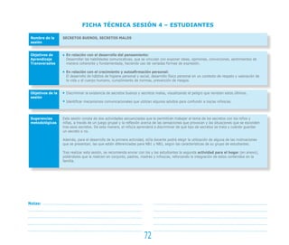 FICHA TÉCNICA SESIÓN 4 – ESTUDIANTES

 Nombre de la      SECRETOS BUENOS, SECRETOS MALOS
 sesión


 Objetivos de        En relación con el desarrollo del pensamiento:
 Aprendizaje         Desarrollar las habilidades comunicativas, que se vinculan con exponer ideas, opiniones, convicciones, sentimientos de
 Transversales       manera coherente y fundamentada, haciendo uso de variadas formas de expresión.

                     En relación con el crecimiento y autoafirmación personal:
                     El desarrollo de hábitos de higiene personal y social, desarrollo físico personal en un contexto de respeto y valoración de
                     la vida y el cuerpo humano, cumplimiento de normas, prevención de riesgos.


 Objetivos de la     Discriminar la existencia de secretos buenos y secretos malos, visualizando el peligro que revisten estos últimos.
 sesión
                     Identificar mecanismos comunicacionales que utilizan algunos adultos para confundir a los/as niños/as.



 Sugerencias       Esta sesión consta de dos actividades secuenciadas que le permitirán trabajar el tema de los secretos con los niños y
 metodológicas     niñas, a través de un juego grupal y la reflexión acerca de las sensaciones que provocan y las situaciones que se esconden
                   tras esos secretos. De esta manera, el niño/a aprenderá a discriminar de qué tipo de secretos se trata y cuándo guardar
                   un secreto o no.

                   Además, para el desarrollo de la primera actividad, el/la docente podrá elegir la utilización de alguna de las motivaciones
                   que se presentan, las que están diferenciadas para NB1 y NB2, según las características de su grupo de estudiantes.

                   Tras realizar esta sesión, se recomienda enviar con los y las estudiantes la segunda actividad para el hogar (en anexo),
                   pidiéndoles que la realicen en conjunto, padres, madres y niños/as, reforzando la integración de estos contenidos en la
                   familia.




Notas:




                                                                      72
 