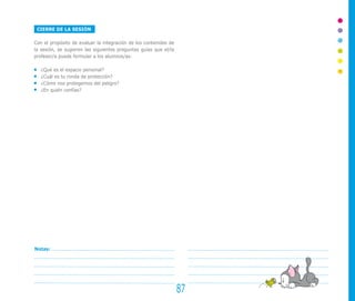CIERRE DE LA SESIÓN

Con el propósito de evaluar la integración de los contenidos de
la sesión, se sugieren las siguientes preguntas guías que el/la
profesor/a puede formular a los alumnos/as:

   ¿Qué es el espacio personal?
   ¿Cuál es tu ronda de protección?
   ¿Cómo nos protegemos del peligro?
   ¿En quién confías?




Notas:




                                                                  87
 