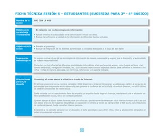FICHA TÉCNICA SESIÓN 6 – ESTUDIANTES (SUGERIDA PARA 3º - 4º BÁSICO)

Nombre de la      OJO CON LA WEB
sesión


Objetivos de        En relación con las tecnologías de información:
Aprendizaje
Transversales       Aplicar criterios de autocuidado en la comunicación virtual con otros.
                    Evaluar la pertinencia y calidad de la información de diferentes fuentes virtuales.



Objetivos de la     Prevenir el grooming.
sesión              Evaluar la integración de los distintos aprendizajes y conceptos trabajados a lo largo de este taller.



Sugerencias       Se sugiere motivar el uso de las tecnologías de información de manera responsable y segura; que la diversión y el autocuidado
metodológicas     es nuestra responsabilidad.

                  Comentar con los niños/as las diferentes posibilidades informáticas a las que tenemos acceso, como juegos en línea, chat,
                  correo electrónico, navegación ilimitada, etc. El/la docente debe conocer aspectos básicos para conversar e informar a los
                  niños y niñas de manera adecuada, con términos, referencias y el soporte indicado.



Orientaciones     Grooming, el acoso sexual a niños/as a través de Internet:
para el/la
docente           El término grooming (en su nombre completo: Child Grooming o Internet Grooming) se utiliza para definir al conjunto de
                  estrategias que una persona adulta desarrolla para ganarse la confianza de un/a niño/a a través de Internet, con el fin último
                  de obtener concesiones de índole sexual.

                  Suele iniciarse con un acercamiento lleno de empatía y/o engaños hasta llegar al chantaje, mediante el cual el abusador ob-
                  tiene gratificación sexual, con o sin contacto personal.

                  Quienes ejercen el abuso suelen hacerse pasar por niños/as y paulatinamente entrampan a sus interlocutores en prácticas que
                  van desde el envío de imágenes fotográficas (o exposición en directo a través de Cámara Web o Web Cam), conversaciones
                  de contenido sexual, hasta concertar citas en persona.

                  Existiendo o no contacto personal con el abusador, el daño psicológico que sufren niños, niñas y adolescentes atrapados en
                  estas circunstancias es enorme.




                                                                      88
 