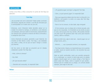 MOTIVACIÓN
                                                                        - ¿Te gustaría jugar conmigo?, preguntó Tom Rap
Invitar a los niños y niñas a escuchar el cuento de Tom Rap con
atención:                                                               - Claro, ¿a qué quieres jugar?, le respondió Gabi

                            Tom Rap                                     - Para que juguemos debes decirme bien tu dirección o tu
                                                                        teléfono y así puedo ir a verte a tu casa, dijo Tom Rap,
   ¿Se acuerdan del zorro Chamullo? Había salido corriendo              muy convincente.
   del bosque, seguido por Cóndor y una fila de chincoles que
   lo amenazaban si lo veían otra vez por ahí.                          - Pero si no te conozco, le dice Gabi, algo intrigada

   Entonces, zorro Chamullo había decidido atacar en la                 - Sí me conoces, soy un amigo de tu misma escuela, solo
   ciudad. Se compró un abrigo, un sombrero y una máscara               que no me recuerdas. A mí también se me olvidó un poco
   con anteojos, para que nadie lo reconociera, especialmente           tu cara, solo sé que eres muy bonita. ¿Me puedes mandar
   los niños/as que conocían la historia de Rita la chincolita y        una foto tuya? Me gustaría estar más cerca para hacerte
   lo peligroso que él era.                                             cariño y darte un abrazo.

   Como Chamullo era astuto, aprendió a usar Internet. Se               Gabi se sintió rara, algo le olía mal... Quería jugar con un
   inventó un Nick Name o alias: Tom Rap, y así chateaba                amigo nuevo, pero...
   con niños y niñas, de los que se hacía “amigo” a través
   de Internet.                                                         - Mmmm........voy a pensarlo primero y te respondo.

   Así fue como un día Gabi se encontró con él. Estaba                  - Tom Rap le dice: Espera, es importante que no le cuentes
   chateando cuando Tom Rap dijo:                                       a nadie, ¡pues es nuestro secreto y los secretos hay que
                                                                        guardarlos!
   - Hola, ¿cómo te llamas?
                                                                        Gabi se sintió confundida, tenía una extraña sensación
   - Soy Gabi                                                           en su estómago, su cuerpo le decía algo pero no estaba
                                                                        segura. Quería jugar con un nuevo amigo y Tom Rap le
   - ¿En qué escuela estás?                                             decía cosas tan lindas, como si supiera lo que sentía…
                                                                        Parecía que en verdad era su amigo y la conocía desde
   - (Nombre de la escuela), le respondió Gabi                          siempre, pero algo le olía mal.


Notas:




                                                                   90
 