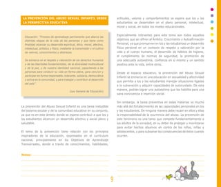 LA PREVENCIÓN DEL ABUSO SEXUAL INFANTIL DESDE
LA PERSPECTIVA EDUCATIVA
La prevención del Abuso Sexual Infantil es una tarea ineludible
del sistema escolar y de la comunidad educativa en su conjunto,
ya que es en este ámbito donde se espera contribuir a que los y
las estudiantes alcancen un desarrollo afectivo y social pleno y
saludable.
El tema de la prevención tiene relación con los principios
inspiradores de la educación, expresados en el currículum
nacional, principalmente en los Objetivos de Aprendizaje
Transversales, donde a través de conocimientos, habilidades,
actitudes, valores y comportamientos se espera que los y las
estudiantes se desarrollen en el plano personal, intelectual,
moral y social, en todos los niveles educacionales.
Especialmente relevantes para este tema son todos aquellos
objetivos que se refiren al Ámbito: Crecimiento y Autoafirmación
Personal, ya que promueven en los y las estudiantes un desarrollo
físico personal en un contexto de respeto y valoración por la
vida y el cuerpo humano, el desarrollo de hábitos de higiene,
el cumplimiento de normas de seguridad, la promoción de
una adecuada autoestima, confianza en sí mismo y un sentido
positivo ante la vida, entre otros.
Desde el espacio educativo, la prevención del Abuso Sexual
Infantil se enmarca en una educación en sexualidad y afectividad
que permita a los y las estudiantes manejar situaciones ligadas
a la vulneración y adquirir capacidades de autocuidado. De esta
manera, podrán lograr una autoestima que los habilite para una
sana convivencia e inserción social.
Sin embargo, la tarea preventiva en estas materias va mucho
más allá del fortalecimiento de las capacidades personales en los
y las estudiantes. De ninguna manera debe recaer en ellos y ellas
la responsabilidad de la ocurrencia del abuso. La prevención de
este fenómeno es una tarea que compete fundamentalmente a
los adultos de la sociedad, en su deber de proteger y movilizarse
para evitar hechos abusivos en contra de los niños, niñas y
adolescentes, y para subsanar las consecuencias de éstos cuando
ocurren.
Educación: “Proceso de aprendizaje permanente que abarca las
distintas etapas de la vida de las personas y que tiene como
finalidad alcanzar su desarrollo espiritual, ético, moral, afectivo,
intelectual, artístico y físico, mediante la transmisión y el cultivo
de valores, conocimientos y destrezas.
Se enmarca en el respeto y valoración de los derechos humanos
y de las libertades fundamentales, de la diversidad multicultural
y de la paz, y de nuestra identidad nacional, capacitando a las
personas para conducir su vida en forma plena, para convivir y
participar en forma responsable, tolerante, solidaria, democrática
y activa en la comunidad, y para trabajar y contribuir al desarrollo
del país”.
(Ley General de Educación)
9
Notas:
 