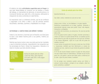 El objetivo de estas actividades sugeridas para el hogar es
que sean desarrolladas en conjunto con los adultos, a través
del diálogo, el intercambio de opiniones, la escucha activa y la
orientación familiar que cada niño o niña requiera, reforzando la
integración de estos contenidos en cada familia.
Es importante crear un ambiente cómodo, que les de confianza
y seguridad a los niños y niñas y que les permita sentirse
escuchados, valorados, queridos y respaldados en el hogar.
ACTIVIDAD 1: CARTA PARA LOS NIÑOS Y NIÑAS
Indicar a los alumnos y alumnas que se llevarán una tarea para
la casa y que deben hacerla junto a sus padres, madres y/o
apoderados.
Pedirles que los/as inviten a leer una carta que les han mandado
y que la comenten juntos/as, respondiendo a las preguntas que
los personajes les hacen. Anotar las respuestas y llevarlas a la
clase en el plazo que el/la docente indique.
Cartas de saludo para los niños
y para las niñas, para imprimir
(uno para cada niño o niña según
corresponda)
Material de
apoyo para
la actividad
(disponibles
en CD)
Carta de saludo para las niñas
Querida familia de...........................................................
Soy Gabi y estoy visitando el curso de su hija
....................................................................................
Vengo junto a Víctor, su loro Baltasar y mi gato regalón.
Estaremos compartiendo en la clase, jugando, cantando y
aprendiendo algunas cosas para poder crecer más alegres,
tranquilos y protegidos.
Lo primero de lo primero, es conocernos. Por eso les escribo
esta carta.
A mí me gusta mucho cuidar a mi gato, inventar canciones y
cantar con Víctor en nuestra banda Mi Sol. ¿A ustedes qué les
gusta hacer?Lo que más me gusta de mí es que soy cariñosa
y soy buena dibujando. ¿Qué es lo que más les gusta de
ustedes mismos?
Lo que menos me gusta de mí es que a veces soy muy tímida
y vergonzosa; también que lloro fácilmente y a veces me
molestan por eso. ¿Qué es lo que menos les gusta de ustedes
mismos?
A mí me da mucha tristeza cuando mi papá me reta porque
me saco malas notas en matemáticas. También me da mucha
pena ver a los gatos y perros que están solos y enfermos en
la calle. ¿Qué los pone tristes a ustedes?
Yo me pongo muy contenta cuando vamos con Víctor a
conocer nuevos amigos y amigas en sus colegios. ¿Qué los
pone contentos a ustedes?
99
Notas:
 