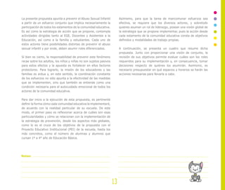La presente propuesta apunta a prevenir el Abuso Sexual Infantil
a partir de un esfuerzo conjunto que implica necesariamente la
participación de todos los estamentos de la comunidad educativa.
Es así como la estrategia de acción que se propone, contempla
actividades dirigidas tanto al EGE, Docentes y Asistentes a la
Educación, así como a la familia y estudiantes. Cada uno de
estos actores tiene posibilidades distintas de prevenir el abuso
sexual infantil y por ende, deben asumir roles diferenciados.
Si bien es cierto, la responsabilidad de prevenir este fenómeno
recae sobre los adultos, los niños y niñas no son sujetos pasivos
para estos efectos y la apuesta es fortalecer en ellos factores
protectores. Para lograrlo, la misión de los educadores y las
familias es ardua y, en este sentido, la coordinación constante
de los esfuerzos no sólo apunta a la efectividad de las medidas
que se implementen, sino que también se entiende como una
condición necesaria para el autocuidado emocional de todos los
actores de la comunidad educativa.
Para dar inicio a la ejecución de esta propuesta, es pertinente
definir la forma cómo cada comunidad educativa la implementará,
de acuerdo con la realidad particular de su escuela. De este
modo, el primer paso es reflexionar acerca de cuáles son esas
particularidades y cómo se relacionan con la implementación de
la estrategia de prevención, desde los aspectos más globales,
como lo es el cruce de los objetivos de la propuesta con el
Proyecto Educativo Institucional (PEI) de la escuela, hasta los
más concretos, como el número de alumnas y alumnos que
cursan 1º a 4° año de Educación Básica.
Asimismo, para que la tarea de mancomunar esfuerzos sea
efectiva, se requiere que los diversos actores, y sobretodo
quienes asuman un rol de liderazgo, posean una visión global de
la estrategia que se propone implementar, pues la acción desde
cada estamento de la comunidad educativa consta de objetivos
definidos y modalidades de trabajo propias.
A continuación, se presenta un cuadro que resume dicha
propuesta. Junto con proporcionar una visión de conjunto, la
revisión de sus objetivos permite evaluar cuáles son los roles
requeridos para su implementación y, en consecuencia, tomar
decisiones respecto de quiénes los asumirán. Asimismo, es
necesario presupuestar en qué espacios y horarios se harán las
acciones necesarias para llevarla a cabo.
13
Notas:
 
