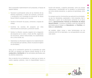 Para la apropiada implementación de la propuesta, el Equipo de
Gestión debiera:
Favorecer la participación activa de los miembros de los
distintos estamentos, a través de la difusión, promoción
y socialización de la estrategia de prevención de Abuso
Sexual Infantil a adoptar por la escuela.
Facilitar la formación de grupos, comisiones y equipos de
trabajo.
Coordinar las acciones del programa con otras
intervenciones de promoción y prevención escolar.
Facilitar la reflexión conjunta respecto de la integración
del programa con la visión y misión del PEI, reglamento
de convivencia, valores institucionales, las características
de su clima escolar, etc.
Sistematizar la información respecto de la implementación
de la propuesta (por ejemplo, utilizar una pauta de registro
de actividades).
Junto con la coordinación general de la propuesta por parte
del EGE, es necesario que algunos actores asuman el rol de
conducción o facilitación de las actividades planificadas para
los distintos estamentos.
Para la elección de los facilitadores, es ideal que se tomen en
cuenta aspectos prácticos, como la disponibilidad horaria y
función del docente, y aspectos personales, como sus propias
motivaciones y familiaridad con la temática, la comunicación
con otros actores educativos, su apertura al aprendizaje, entre
otros.
Es necesario que los o las docentes que aplicarán las actividades,
ya sea con estudiantes, apoderados u otros docentes, lean y
reflexionen a partir de la información contenida en el marco
teórico, Aproximaciones Teóricas al Fenómeno de Abuso
Sexual Infantil, y conozcan en detalle la guía de propuesta de
actividades para el trabajo con Educadores, con Familias y en
Aula para estudiantes.
Así también, deben revisar y estar familiarizados con los
contenidos del CD de materiales y su correspondiente uso para
cada sesión.
15
Notas:
 
