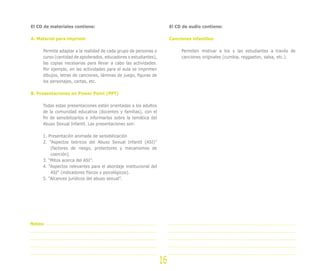 El CD de materiales contiene:
A. Material para imprimir
Permite adaptar a la realidad de cada grupo de personas o
curso (cantidad de apoderados, educadores o estudiantes),
las copias necesarias para llevar a cabo las actividades.
Por ejemplo, en las actividades para el aula se imprimen
dibujos, letras de canciones, láminas de juego, figuras de
los personajes, cartas, etc.
B. Presentaciones en Power Point (PPT)
Todas estas presentaciones están orientadas a los adultos
de la comunidad educativa (docentes y familias), con el
fin de sensibilizarlos e informarlos sobre la temática del
Abuso Sexual Infantil. Las presentaciones son:
1. Presentación animada de sensibilización
2. ”Aspectos teóricos del Abuso Sexual Infantil (ASI)”
(factores de riesgo, protectores y mecanismos de
coerción).
3. “Mitos acerca del ASI”.
4. “Aspectos relevantes para el abordaje institucional del
ASI” (indicadores físicos y psicológicos).
5. “Alcances jurídicos del abuso sexual”.
El CD de audio contiene:
Canciones infantiles
Permiten motivar a los y las estudiantes a través de
canciones originales (cumbia, reggaeton, salsa, etc.).
16
Notas:
 