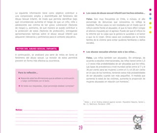 19
Notas:
La siguiente información tiene como objetivo contribuir a
una comprensión amplia y desmitificada del fenómeno del
Abuso Sexual Infantil, de modo que permita identificar bajo
qué circunstancias aumenta el riesgo de que un niño, niña o
adolescente sea víctima de tan grave vulneración (factores
de riesgo) y, asimismo, de qué manera se puede contribuir a
la protección de estos (factores de protección), entregando
aproximaciones teóricas sobre el abuso sexual infantil que
adquieren relevancia y pertinencia para el contexto educativo.
MITOS DEL ABUSO SEXUAL INFANTIL
A continuación, se analizará una serie de mitos en torno al
fenómeno del abuso sexual. La revisión de estos permitirá
prevenir en forma más efectiva su ocurrencia.
Para la reflexión…
Responda usted las afirmaciones que se señalan a continuación
y luego confróntelas con el texto.
De todas sus respuestas, ¿Qué porcentaje estaban correctas?
Los casos de abuso sexual infantil son hechos aislados…
Falso. Son muy frecuentes en Chile, e incluso, el alto
porcentaje de denuncias que conocemos no refleja la
realidad. Muchos casos no son revelados por el miedo que el
niño/a siente frente al abusador, el que le hace difícil romper
el silencio impuesto por el agresor. Puede ser que el niño/a no
lo informe por la culpa que le genera lo sucedido o el temor
a que no le crean. Otros casos son ocultados por la misma
familia de la víctima para evitar quiebres familiares o daños
sociales.
Los abusos sexuales afectan solo a las niñas…
Falso. Los niños también son abusados. Sin embargo, de
acuerdo a estudios internacionales, las niñas tienen entre 1,5
y 3 veces más probabilidades de ser abusadas que los niños.
Las tasas de prevalencia a nivel mundial varían entre el 7 y el
36 por ciento para las mujeres y entre el 3 y el 28 por ciento
en el caso de los hombres, teniendo estos más probabilidades
de ser abusados cuando son más pequeños. A medida que
aumenta la edad de las víctimas, aumenta la proporción de
mujeres abusadas en relación con hombres
2
.
2
Heise, L. et al. Ending violence against women. Population Reports, Series L,
No. 11. Baltimore, Maryland, 1999
 