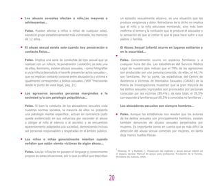 Los abusos sexuales afectan a niño/as mayores o
adolescentes…
Falso. Pueden afectar a niños o niñas de cualquier edad,
siendo el grupo estadísticamente más vulnerable, los menores
de 12 años.
El abuso sexual existe solo cuando hay penetración o
contacto físico...
Falso. Implica una serie de conductas de tipo sexual que se
realizan con un niño/a; la penetración (violación) es solo una
de ellas, Asimismo, existen abusos sexuales, - como fotografiar
a un/a niño/a desnudo/a o hacerlo presenciar actos sexuales -,
que no implican contacto corporal entre abusador/a y víctima e
igualmente corresponden a delitos sexuales. (VER “Precisiones
desde le punto de vista legal, pag. 21]
Los agresores sexuales personas marginales a la
sociedad y/o con patología psiquiátrica…
Falso. Si bien la conducta de los abusadores sexuales viola
nuestras normas sociales, la mayoría de ellos no presenta
una patología mental específica; actúan en conciencia (esto
queda evidenciado en sus esfuerzos por esconder el abuso
y obligar al niño al silencio y al secreto) y se encuentran
aparentemente adaptados a la sociedad, demostrando incluso
ser personas responsables y respetadas en el ámbito público.
Los niños o niñas generalmente mienten cuando
señalan que están siendo víctimas de algún abuso…
Falso. Los/as niños/as no poseen el lenguaje y conocimiento
propios de estas situaciones, por lo que es difícil que describan
un episodio sexualmente abusivo; es una situación que les
produce vergüenza y dolor. Retractarse de lo dicho no implica
que el niño o la niña estuviese mintiendo, sino más bien
reafirma el temor y la confusión que le produce el abusador y
la sensación de que al contar lo que le pasa hace sufrir a sus
padres y familia.
El Abuso Sexual Infantil ocurre en lugares solitarios y
en la oscuridad…
Falso. Generalmente ocurre en espacios familiares y a
cualquier hora del día. Las estadísticas del Servicio Médico
Legal de nuestro país indican que el 79% de las agresiones
son producidas por una persona conocida; de ellas, el 44,1%
son familiares. Por su parte, las estadísticas del Centro de
Asistencia a Víctimas de Atentados Sexuales (CAVAS) de la
Policía de Investigaciones muestran que la gran mayoría de
los delitos sexuales ingresados son provocados por personas
conocidas por las víctimas (89,4%); de este total, el 39,5%
corresponde a familiares y el 60,5% a conocidos no familiares
3
.
Los abusadores sexuales son siempre hombres…
Falso. Aunque las estadísticas nos revelan que los autores
de los delitos sexuales son principalmente hombres, existen
también denuncias de abusos sexuales perpetrados por
mujeres. Es importante tomar en cuenta que es más difícil la
detección del abuso sexual cometido por mujeres, en tanto
deja menos huellas físicas.
3
Miranda, M. y Moltedo, C. Prevención del maltrato y abuso sexual infantil en
el espacio escolar. Manual de apoyo para profesores. Fundación de la Familia,
Ministerio de Justicia, 2004.
20
 