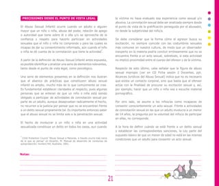 PRECISIONES DESDE EL PUNTO DE VISTA LEGAL
El Abuso Sexual Infantil ocurre cuando un adulto o alguien
mayor que un niño o niña, abusa del poder, relación de apego
o autoridad que tiene sobre él o ella y/o se aprovecha de la
confianza y respeto para hacerlo participar en actividades
sexuales que el niño o niña no comprende y para las cuales es
incapaz de dar su consentimiento informado, aún cuando el niño
o niña se dé cuenta de la connotación que tiene la actividad
4
.
A partir de la definición de Abuso Sexual Infantil antes expuesta,
es posible identificar y analizar una serie de elementos relevantes,
tanto desde el punto de vista legal, como psicológico.
Una serie de elementos presentes en la definición nos ilustran
que el abanico de prácticas que constituyen abuso sexual
infantil es amplio, mucho más de lo que comúnmente se cree.
Es fundamental establecer claridades al respecto, pues algunas
personas que se enteran de que un niño o niña está siendo
obligado a participar de actividades de connotación sexual por
parte de un adulto, aunque desaprueban radicalmente el hecho,
no recurren a la justicia por pensar que no se encuentran frente
a un delito sexual propiamente tal. Es importante entonces saber
que el abuso sexual no se limita solo a la penetración sexual.
El hecho de involucrar a un niño o niña en una actividad
sexualizada constituye un delito en todos los casos, aun cuando
4
Child Protection Council “Abuso Sexual a Menores, a meudo ocurre más cerca
de lo que se peinsa” en Escartin, M. Manual de desarrollo de conductas de
autoprotección. Hunters Hill, Australia, 2001.
la víctima no haya evaluado esa experiencia como sexual y/o
abusiva. La connotación sexual debe ser analizada siempre desde
el punto de vista de la gratificación perseguida por el abusador,
no desde la subjetividad del niño/a.
Se debe considerar que la forma cómo el agresor busca su
excitación, no siempre coincide con las costumbres sexuales
más comunes en nuestra cultura, de modo que un observador
inexperto en la materia podría concluir erróneamente que no se
encuentra frente a un acto sexual, sobretodo, si esta actividad
no implicó proximidad entre el cuerpo del ofensor y de la víctima.
Respecto de esto último, cabe señalar que la figura de abuso
sexual impropio (ver en CD Ficha sesión 2 Docentes, ppt.
Alcances Jurídicos del Abuso Sexual) indica que no es necesario
que exista un contacto corporal, sino que basta que el ofensor
actúe con la finalidad de procurar su excitación sexual y, así,
por ejemplo, hacer que un niño o niña vea o escuche material
pornográfico.
Por otro lado, se asume a los niños/as como incapaces de
consentir conscientemente un acto sexual. Frente a actividades
de connotación sexual en las que un adulto involucra a un menor
de 14 años, la pregunta por la voluntad del niño/a de participar
en ellas, no corresponde.
A la hora de definir cuándo se está frente a un delito sexual
y establecer las correspondientes sanciones, la Ley parte del
supuesto básico de que un menor de edad no está en las mismas
condiciones que un adulto para consentir un acto sexual.
21
Notas:
 
