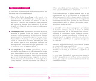 MECANISMOS DE COERCIÓN
A continuación se describirán los mecanismos de coerción más
frecuentes que utilizan los abusadores:
Abuso de la relación de confianza: lo más frecuente en los
casos de Abuso Sexual Infantil es que quien abusa sea una
persona conocida y de confianza para el niño/a. En virtud de
este vínculo, a la víctima le es difícil atribuir malas intenciones
a la conducta del abusador, quien se aprovecha de esta falta
de alerta para ir logrando cada vez más proximidad corporal
con el niño/a.
Chantaje emocional: la persona que abusa apela al chantaje
emocional de variadas formas. Por ejemplo, si el niño/a
empieza a manifestar conductas de alejamiento, el abusador
pone en cuestión el vínculo afectivo que los une, recurriendo a
frases tales como: “¿acaso ya no me quieres?”. Otra situación
común es que se utilice el chantaje emocional para evitar
que el niño/a devele el abuso, aludiendo al sufrimiento que
eventualmente le provocaría a su familia (por ejemplo: “si tú
le cuentas, tu mamá se va a poner a llorar”).
La complicidad y el secreto: generalmente, el abuso
sexual no es la primera situación que se mantiene en secreto
entre quien abusa y la víctima. Al niño/a, por ejemplo, se le
han dado previamente obsequios respecto de los que debe
guardar silencio (ej.: golosinas que sus padres les prohíben
comer demasiado) o el abusador le ha hecho algún favor
(como ofrecerse a encubrir una mentira que el niño/a ha
dicho a sus padres), siempre apuntando a comunicarle al
niño/a que se ha establecido una complicidad.
Estos primeros secretos no suelen despertar alerta en los
niños/as porque aún no han sentido que se les hace algún
daño, incluso, al contrario. Sin embargo, esta complicidad que
pareciera inofensiva en primera instancia, es una poderosa
herramienta de manipulación mediante la cual quien abusa
empieza a instituir la ley del silencio y logra generar fuertes
sentimientos de culpa al niño/a.
La confusión: quienes abusan suelen generar y aprovecharse
de situaciones ambiguas, confusas, en las que el contacto
corporal pueda tener más de una interpretación. Asimismo,
sus estilos de comunicación tienden a generar confusión,
recurriendo a mensajes contradictorios o ilógicos que, -
sobretodo cuando se practican sostenidamente -, terminan
por hacer dudar a los niños/as de sus propias percepciones
de la realidad.
Analicemos la siguiente interacción comunicacional, extraída
de un caso real de abuso sexual infantil:
Un abusador, - tío materno de la víctima -, amenaza a la niña
diciéndole: “si no vienes, le voy a contar a tus papás lo que
hacemos”.
En primer lugar, el abusador le presenta como un escenario
temible lo que podría ser para la niña su salida a la situación,
es decir, que sus padres se enteren de las tocaciones de las
que está siendo objeto.
24
Notas:
 