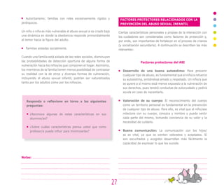 Autoritarismo; familias con roles excesivamente rígidos y
jerárquicos.
Un niño o niña es más vulnerable al abuso sexual si es criado bajo
una dinámica en donde la obediencia responde primordialmente
al temor hacia la figura del adulto.
Familias aisladas socialmente.
Cuando una familia está aislada de las redes sociales, disminuyen
las probabilidades de detección oportuna de alguna forma de
vulneración hacia los niños/as que componen el hogar. Asimismo,
los miembros de la familia tienen menos posibilidad de contrastar
su realidad con la de otros y diversas formas de vulneración,
incluyendo el abuso sexual infantil, podrían ser naturalizados
tanto por los adultos como por los niños/as.
27
Notas:
Responda o reflexione en torno a las siguientes
preguntas:
¿Reconoce algunas de estas características en sus
alumnos/as?
¿Sobre cuáles características piensa usted que como
profesor/a puede influir para minimizarlas?
FACTORES PROTECTORES RELACIONADOS CON LA
PREVENCIÓN DEL ABUSO SEXUAL INFANTIL
Ciertas características personales y propias de la interacción con
los cuidadores son consideradas como factores de protección y,
por ende, son importantes de fortalecer en el proceso de crianza
(y socialización secundaria). A continuación se describen las más
relevantes:
Factores protectores del ASI
Desarrollo de una buena autoestima: Para prevenir
cualquier tipo de abuso, es fundamental que el niño/a refuerce
su autoestima, sintiéndose amado y respetado. Un niño/a que
se quiere a sí mismo está menos expuesto a la vulneración de
sus derechos, pues tendrá conductas de autocuidado y pedirá
ayuda en caso de necesitarla.
Valoración de su cuerpo: El reconocimiento del cuerpo
como un territorio personal es fundamental en la prevención
de cualquier tipo de abuso. Para ello, es vital que el niño/ase
relacione con su cuerpo, conozca y nombre y pueda sentir
cada parte del mismo, tomando conciencia de su valor y la
necesidad de cuidarlo.
Buena comunicación: La comunicación con los hijos/
as es vital, ya que se sienten valorados y aceptados. Si
son escuchados y acogidos desarrollan más fácilmente la
capacidad de expresar lo que les sucede.
 