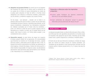 Respetar sus propios límites: Es común que no se respeten
las muestras de pudor de un niño/a ante la exhibición de
su cuerpo (ej. el niño/a no quiere desvestirse en medio de
la playa para colocarse el traje de baño) o muchas veces
obligamos a los niños/as a mostrarse cordiales y afectuosos
con los demás y olvidamos respetar sus propios límites.
Se les exige, - por ejemplo -, saludar con un beso a un
adulto/a desconocido para el niño/a, a pesar de que éste haya
manifestado rechazo a hacerlo. Siguiendo este ejemplo, se les
estaría enseñando a desestimar sus indicadores corporales
de malestar (activados por el miedo ante los extraños) ,
junto con reforzar la idea de que no puede negarse ante la
demanda de un adulto; es decir, por el simple hecho de ser
adulto, éste tiene la razón y el niño/a debe aceptar y ser
complaciente ante su deseo.
Educación sexual: Un gran factor de riesgo con respecto
al abuso sexual infantil es la ignorancia. Es recomendable
que llevemos la iniciativa en el abordaje del tema, usando
términos claros y adecuados para la edad del niño o niña. Si
él/ella no encuentra respuestas en su familia, las obtendrán en
otros lugares, a través de amigos, medios de comunicación u
otras fuentes inapropiadas. En algunos casos, los abusadores
aprovechan esta ignorancia para aproximarse a los niños/as
y dar respuestas a su curiosidad sexual.
Responda o reflexione sobre las siguientes
preguntas:
¿Cómo poder fortalecer los factores protectores
descritos en las actividades diarias?
¿Qué contenidos de educación sexual le parecen
relevantes para la protección del abuso sexual?
28
Notas:
ABUSO SEXUAL Y GÉNERO
Los abusos sexuales tienen un efecto diferente para niños y niñas.
Los niños que han sido agredidos sexualmente, en muchos casos
se muestran más agresivos que el resto, mientras que las niñas
suelen tener cuadros depresivos o ansiosos a mediano plazo.7
El hecho de ser del sexo femenino constituye un factor de riesgo
para ser víctima de abuso sexual en nuestra sociedad. Los
resultados de los estudios a nivel internacional coinciden que las
mujeres sufren el abuso sexual entre 1.5 a 3 veces más que los
hombres.
7
Gilberti, Eva. Abuso sexual y malos tratos contra niños, niñas y
adolescentes. Espacio Editorial, Buenos Aires, 2005.
 