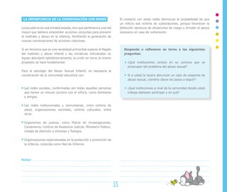 LA IMPORTANCIA DE LA COORDINACIÓN CON REDES
La escuela no es una entidad aislada, sino que pertenece a una red
mayor que debiera emprender acciones conjuntas para prevenir
el maltrato y abuso en la infancia, facilitando la generación de
nuevas coordinaciones de acciones colectivas.
Si se reconoce que es una necesidad primordial superar el flagelo
del maltrato y abuso infantil y las iniciativas individuales no
logran abordarlo satisfactoriamente, la unión en torno al mismo
propósito se hace fundamental.
Para el abordaje del Abuso Sexual Infantil, es necesaria la
coordinación de la comunidad educativa con:
Las redes sociales, conformadas por todas aquellas personas
que tienen un vínculo cercano con el niño/a, como familiares
y amigos.
Las redes institucionales y comunitarias, como centros de
salud, organizaciones vecinales, centros culturales, entre
otros.
Organismos de justicia, como Policía de Investigaciones,
Carabineros, Centros de Asistencia Judicial, Ministerio Público,
Unidad de Atención a Víctimas y Testigos.
Organizaciones especializadas en la protección y promoción de
la infancia, conocida como Red de Infancia.
El contacto con estas redes disminuye la probabilidad de que
un niño/a sea víctima de vulneraciones, porque favorecen la
detección oportuna de situaciones de riesgo y brindan el apoyo
necesario en caso de vulneración.
Responda o reflexione en torno a las siguientes
preguntas:
¿Qué instituciones conoce en su comuna que se
preocupen del problema del abuso sexual?
Si a usted le tocara denunciar un caso de sospecha de
abuso sexual, ¿tendría claros los pasos a seguir?
¿Qué instituciones a nivel de la comunidad donde usted
trabaja debieran participar y en qué?
35
Notas:
 