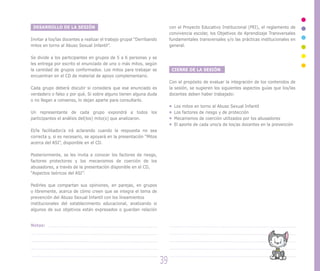 DESARROLLO DE LA SESIÓN
Invitar a los/las docentes a realizar el trabajo grupal “Derribando
mitos en torno al Abuso Sexual Infantil”.
Se divide a los participantes en grupos de 5 a 6 personas y se
les entrega por escrito el enunciado de uno o más mitos, según
la cantidad de grupos conformados. Los mitos para trabajar se
encuentran en el CD de material de apoyo complementario.
Cada grupo deberá discutir si considera que ese enunciado es
verdadero o falso y por qué. Si sobre alguno tienen alguna duda
o no llegan a consenso, lo dejan aparte para consultarlo.
Un representante de cada grupo expondrá a todos los
participantes el análisis del(los) mito(s) que analizaron.
El/la facilitador/a irá aclarando cuando la respuesta no sea
correcta y, si es necesario, se apoyará en la presentación “Mitos
acerca del ASI”, disponible en el CD.
Posteriormente, se les invita a conocer los factores de riesgo,
factores protectores y los mecanismos de coerción de los
abusadores, a través de la presentación disponible en el CD,
“Aspectos teóricos del ASI”.
Pedirles que compartan sus opiniones, en parejas, en grupos
o libremente, acerca de cómo creen que se integra el tema de
prevención del Abuso Sexual Infantil con los lineamientos
institucionales del establecimiento educacional, analizando si
algunos de sus objetivos están expresados o guardan relación
con el Proyecto Educativo Institucional (PEI), el reglamento de
convivencia escolar, los Objetivos de Aprendizaje Transversales
fundamentales transversales y/o las prácticas institucionales en
general.
CIERRE DE LA SESIÓN
Con el propósito de evaluar la integración de los contenidos de
la sesión, se sugieren los siguientes aspectos guías que los/las
docentes deben haber trabajado:
Los mitos en torno al Abuso Sexual Infantil
Los factores de riesgo y de protección
Mecanismos de coerción utilizados por los abusadores
El aporte de cada uno/a de los/as docentes en la prevención
39
Notas:
 