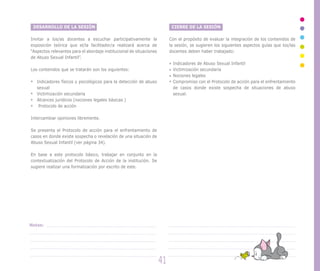 DESARROLLO DE LA SESIÓN
Invitar a los/as docentes a escuchar participativamente la
exposición teórica que el/la facilitador/a realizará acerca de
“Aspectos relevantes para el abordaje institucional de situaciones
de Abuso Sexual Infantil”.
Los contenidos que se tratarán son los siguientes:
Indicadores físicos y psicológicos para la detección de abuso
sexual
Victimización secundaria
Alcances jurídicos (nociones legales básicas )
Protocolo de acción
Intercambiar opiniones libremente.
Se presenta el Protocolo de acción para el enfrentamiento de
casos en donde existe sospecha o revelación de una situación de
Abuso Sexual Infantil (ver página 34).
En base a este protocolo básico, trabajar en conjunto en la
contextualización del Protocolo de Acción de la institución. Se
sugiere realizar una formalización por escrito de este.
CIERRE DE LA SESIÓN
Con el propósito de evaluar la integración de los contenidos de
la sesión, se sugieren los siguientes aspectos guías que los/las
docentes deben haber trabajado:
Indicadores de Abuso Sexual Infantil
Victimización secundaria
Nociones legales
Compromiso con el Protocolo de acción para el enfrentamiento
de casos donde existe sospecha de situaciones de abuso
sexual.
41
Notas:
 