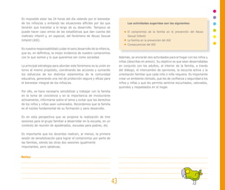 Es imposible estar las 24 horas del día velando por el bienestar
de los niños/as y evitando las situaciones difíciles por las que
tendrán que transitar a lo largo de su desarrollo. Tampoco se
puede hacer caso omiso de las estadísticas que dan cuenta del
maltrato infantil y, en especial, del fenómeno de Abuso Sexual
Infantil (ASl).
Es nuestra responsabilidad cuidar el sano desarrollo de la infancia,
que es, en definitiva, la mejor evidencia de nuestro compromiso
con lo que somos y lo que queremos ser como sociedad.
La principal estrategia para abordar este fenómeno es la unión en
torno al mismo propósito, coordinando las acciones y sumando
los esfuerzos de los distintos estamentos de la comunidad
educativa, generando una red de protección segura y eficaz para
el bienestar integral de los niños/as.
Por ello, se hace necesario sensibilizar y trabajar con la familia
en la toma de conciencia y en la importancia de involucrarse
activamente, informarse sobre el tema y evitar que los derechos
de los niños y niñas sean vulnerados. Recordemos que la familia
es el núcleo fundamental de su formación y sano desarrollo.
Es en esta perspectiva que se propone la realización de tres
sesiones para el grupo familiar a desarrollar en la escuela, en un
contexto de reunión de apoderados, escuelas para padres, etc.
Es importante que los docentes realicen, al menos, la primera
sesión de sensibilización para lograr el compromiso por parte de
las familias, siendo las otras dos sesiones igualmente
importantes, pero optativas.
Las actividades sugeridas son las siguientes:
El compromiso de la familia en la prevención del Abuso
Sexual Infantil
La familia en la prevención del ASI
Consecuencias del ASI
Además, se enviarán dos actividades para el hogar con los niños y
niñas (descritas en anexo). Su objetivo es que sean desarrolladas
en conjunto con los adultos, al interior de la familia, a través
del diálogo, el intercambio de opiniones, la escucha activa y la
orientación familiar que cada niño o niña requiera. Es importante
crear un ambiente cómodo, que les de confianza y seguridad a los
niños y niñas y que les permita sentirse escuchados, valorados,
queridos y respaldados en el hogar.
43
Notas:
 