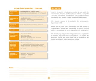 MOTIVACIÓN
Invitar a los padres y madres que asisten a esta sesión de
sensibilización del tema del Abuso Sexual Infantil a compartir
y escuchar activamente, recordándoles que su participación es
fundamental para prevenir y tratar problemas de esta índole.
El/la docente expone la presentación de sensibilización,
disponible en el CD.
Pedirles que se junten con la persona que esté más cercana y
comenten entre ellos/as sus impresiones, diciendo la primera
palabra o concepto que les surgió cuando vieron la presentación.
El/la docente pregunta y escribe en el pizarrón o en un papelógrafo
las palabras, agrupando las que se parecen o se repiten. Es
importante relevar las sensaciones que la presentación les
produjo, sin juzgar ni buscar soluciones todavía.
FICHA TÉCNICA SESIÓN 1 - FAMILIAS
44
Notas:
Nombre de la
sesión
Objetivos de la
sesión
Contexto de
aplicación
Duración
Conceptos
claves para el/
la docente
Material de
apoyo para
la actividad
(disponibles
en CD)
Materiales
requeridos en
el aula
EL COMPROMISO DE LA FAMILIA EN LA
PREVENCIÓN DEL ABUSO SEXUAL INFANTIL (ASI)
Entregar algunos elementos teóricos sobre Abuso
Sexual Infantil (ASI).
Fomentar la participación y el compromiso de la
familia para prevenir el ASI.
Reunión de apoderados, escuela para padres, etc.
Dos horas aproximadamente
Abuso Sexual Infantil
Factores de riesgo
Factores de protección
Mecanismos de coerción de los abusadores
Compromiso de la familia
PPT de sensibilización
PPT Aspectos teóricos del ASI (factores de riesgo,
factores protectores, mecanismos de coerción)
Acta de Compromiso de la familia, para imprimir (uno
por familia)
Reproductor de CD (PC, DVD)
Proyector (TV, data show)
Papelógrafo o pizarrón
Plumones
 