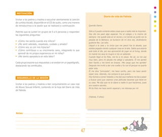 MOTIVACIÓN
Invitar a los padres y madres a escuchar atentamente la canción
de cumbia Vocalá, disponible en el CD de audio, como una manera
de introducirnos a la sesión que se realizará a continuación.
Pedirles que se junten en grupos de 5 a 6 personas y respondan
las siguientes preguntas:
¿Cómo me sentía cuando era niño/a?
¿Me sentí valorado, respetado, cuidado y amado?
¿Cómo soy yo con mis hijos/as?
¿Cómo contribuyo a su crecimiento sano, integrando lo que
aprendí de mi propia experiencia en mi niñez?
¿Me siento apoyado/a en esta labor?
Cada grupo expone sus respuestas y se anotan en un papelógrafo,
destacando las similitudes.
DESARROLLO DE LA SESIÓN
Invitar a los padres y madres a leer conjuntamente un caso real
de Abuso Sexual Infantil, contenido en la hoja del Diario de Vida
de Fabiola.
Diario de vida de Fabiola
Querido Diario:
Sólo a ti puedo contarte estas cosas que a nadie más le importan.
Hoy día me pasó algo especial. Fui al colegio y lo mismo de
siempre: me quedé sola en el recreo y la Camila se juntó con la
pesada de la Bárbara; se burlaron de mí otra vez, diciéndome
guatona fea. Las odio.
Llegué a la casa y la única que me pescó fue la abuela, que
estaba pegada viendo cualquier cosa en la tele. Sabía que estaría
sola todo el día, por eso aproveché de jugar en el living, donde
mi mamá me saca la mugre si me ve saltando.
Cuando llegó el tío Polo, me fui a mi pieza. No sé, no me cae
muy bien, pero mi abuela me obligó a saludarlo. Él me apretó
bien fuerte y me tomó en brazos. ¡Me carga que me apriete!
Después me invitó a dar una vuelta y fui con él porque no quería
estar sola.
Él me dice “princesita”, me hace cariño, pero me hace sentir
súper rara. Además, me compra lo que quiero.
Hoy fuimos a comer helados y me dijo que mañana me iba a pasar
a buscar para que veamos unas películas bacanes que tiene en
su casa. Me dijo que no le dijera a nadie lo que hacíamos, pues
era nuestro secreto.
Mi tío Polo me hace sentir especial y se interesa por mí.
(Fabiola, 9 años)
47
Notas:
 