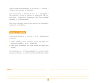 Pedirles que se junten en grupos de no más de 5 a 6 personas y
se les entrega una copia del caso leído.
El/la docente pone los factores de riesgo en un papelógrafo o
en el pizarrón a la vista de todos/as en la sala y les pide que,
de acuerdo a estos factores, identifiquen cuáles creen que están
presentes en el caso de Fabiola.
Cada grupo expone sus respuestas y se anotan en un papelógrafo,
destacando las similitudes.
CIERRE DE LA SESIÓN
Motivarlos a reflexionar en conjunto en torno a las siguientes
preguntas:
¿Cómo podemos, desde la familia, apoyar esta labor para
prevenir el maltrato y abuso a la infancia?
¿Qué apoyo necesitamos para hacer posible esta labor como
familia?
Los grupos exponen sus reflexiones y adquieren compromisos de
apoyo concretos para que sus familias desarrollen las actividades.
48
Notas:
 