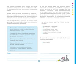 Las siguientes actividades buscan fortalecer los factores
protectores y trabajar en conjunto con los niños y niñas de 1º A
4º básico la prevención de las vulneraciones en el Abuso Sexual
Infantil.
A través de ellas se integran herramientas que contribuyen a
desarrollar una alta autoestima, promoviendo conductas de
autocuidado y entregándoles a los y las estudiantes elementos
útiles para una buena educación en sexualidad y afectividad.
Las actividades facilitan la generación de un clima de aula
positivo y refuerzan aquellos aprendizajes contemplados en los
Objetivos Fundamentales Transversales:
Tener una alta autoestima confianza en sí mismos, un
sentido positivo ante la vida y mantener conductas de
autocuidado emocional y físico.
Comprender los derechos fundamentales, respetando la
diversidad cultural y de género, y rechazando prejuicios
y prácticas de discriminación.
Conocer y valorar el entorno natural y tener hábitos de
cuidado del medio ambiente.
Expresarse a través de diferentes manifestaciones
artísticas, musicales y visuales.
Desarrollar el sentido crítico, iniciativa personal y
creatividad para analizar y enfrentar situaciones y
problemas.
Si bien las sesiones poseen una propuesta didáctica
estructurada, con actividades, pasos definidos a seguir y una
duración aproximada de dos horas pedagógicas cada una,
apostamos a la creatividad y al sello personal del/la Docente
en su implementación, para que pueda enriquecerlas y
contextualizarlas a la realidad particular de su aula. En la medida
de que se ajusten a los objetivos, motivamos a los/las Docentes
al despliegue de sus talentos, con metodologías propias y más
actividades que refuercen el propósito de las sesiones.
Las sesiones sugeridas para 1º a 4º básico son las
siguientes:
Yo me expreso, tú te expresas.
Mi cuerpo, mi sexualidad
Cariños buenos, cariños malos
Secretos buenos, secretos malos
Yo confío en mí, yo confío en mi ronda
Despedida
Se recomienda que los alumnos y alumnas de 3º y 4º realicen
también la siguiente sesión:
Ojo con la Web
55
Notas:
 