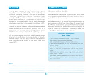 DESARROLLO DE LA SESIÓN
ACTIVIDAD 1: BINGO EXPRESS
Invitar a los niños/as a participar en conjunto de un Bingo, el que
contiene dibujos de distintas expresiones que reflejan emociones
y/o sentimientos de los personajes.
Entregar a cada uno/a o por grupos (dependiendo del número de
alumnos/as) un cartón de bingo (disponible en CD de materiales).
El profesor/a lee situaciones que describen expresiones de los
personajes; los niños/as van marcando en su cartón Bingo si
tienen la imagen que corresponde a esa situación. Gana el/la
niño/a o grupo que completa primero su cartón.
Emociones – Sentimientos
Bingo Express
Cuando Víctor se siente triste, se pone a tocar su guitarra.
Gabi no quiere comer porque está apenada.
Gabi aprieta los dientes y los puños cuando tiene rabia.
Cuando Víctor está enojado, se cruza de brazos y se pone rojo
como un tomate.
Cuando Víctor tiene miedo comienza a transpirar helado.
Parece que Gabi tiene miedo porque se cubre los oídos con sus
manos.
Víctor sonríe muy contento porque llegó a este curso a hacer
nuevos amigos y amigas.
Gabi salta de alegría porque acaba de inventar una nueva canción.
Víctor no puede encontrar a su loro Baltasar, se rasca y se rasca
de puro nerviosismo.
MOTIVACIÓN
Invitar al grupo a conocer a unos “nuevos amigos” que se
integrarán al curso durante el año, compartiendo algunas
actividades, enseñanzas y juegos: Víctor, Gabi, el loro Baltasar
y Gato. Estos nuevos amigos pertenecen a una banda musical
que se llama Mi Sol y señalarles que más adelante escucharán
algunas de sus canciones (se sugiere instalar las láminas de los
rostros de los personajes en algún lugar de la sala, visible para
todos los alumnos/as. Las imágenes están disponibles en el CD).
Comentar con ellos/as que estos nuevos amigos les ayudarán a
expresarse y pedirles que intercambien opiniones acerca de lo
que saben de este concepto, es decir, qué significa expresarse,
cómo lo hacemos y por qué es importante que lo hagamos.
El/la docente puede guiar comentando que expresar es también
comunicar a los demás lo que sentimos por dentro. Por ejemplo,
con frases como “si hago este gesto (mímica de tristeza o enojo)
estoy comunicándoles a ustedes lo que siento, ¿qué estoy
expresando?”.
58
Notas:
 