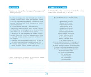DESARROLLO DE LA SESIÓN
Invitar a los niños y niñas a escuchar la canción Cariños buenos,
cariños malos, disponible en el CD de audio.
Canción Cariños Buenos Cariños Malos
Se siente bien el cariño
Si es un cariño bueno
Que abre los corazones
Y entran rayos de sol
Que abre los corazones
Y entran rayos de sol
Como mi cuerpo me habla
Siempre lo estoy escuchando
Me dice cuándo el cariño
Es del bueno y cuándo no
Me dice cuándo el cariño
Es del bueno y cuándo no
Se siente, se siente, se siente el cuerpo girando
Como los remolinos del agua y de los astros
Se siente, se siente, se siente el cuerpo girando
Como los remolinos del agua y de los astros
Como los remolinos del agua y de los astros
No me gustan los cariños
Que vienen como apretando
Esos cariños malos
No los quiero yo
Esos cariños malos
No los quiero yo
MOTIVACIÓN
Presentar a los niños y niñas el concepto de “espacio personal”
y “límites personales”
Nuestro espacio personal está delimitado por una línea
invisible que indica hasta dónde otras personas pueden
acercarse. Esta línea invisible a la que le llamaremos límite
personal nos indica hasta dónde otras personas pueden
acercarse a nosotros.
El límite personal es flexible y se mueve según:
- La confianza que se tiene con la otra persona. Ejemplo,
un niño o niña se sentirá a gusto con un abrazo apretado
de su madre y no así con el de cualquier persona.
- La situación en que se establece el contacto corporal.
Ejemplo, viajar en el metro lleno de pasajeros nos obliga
a estar más cerca unos de otros, pero no así al caminar
por una plaza.
Cuando el espacio personal es respetado, la persona se
siente cómoda, aceptada, protegida, respetada, etc.
Cuando el espacio personal es invadido, la persona se
siente: incómoda, confusa, pasada a llevar, etc.9
9
Maggie Escartin. Manual de conductas de auto-protección. SENAME.
Departamento de Protección de Derechos. 2004.
70
Notas:
 