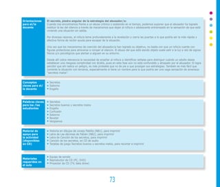 73
Orientaciones
para el/la
docente
Conceptos
claves para el/
la docente
Palabras claves
para los /las
estudiantes
Material de
apoyo para
la actividad
(disponibles
en CD)
Materiales
requeridos en
el aula
El secreto, piedra angular de la estrategia del abusador/a:
Cuando nos encontramos frente a un abuso crónico o sostenido en el tiempo, podemos suponer que el abusador ha logrado
instituir la ley del silencio a través de mecanismos que dejan al niño/a o adolescente entrampado en la sensación de que está
viviendo una situación sin salida.
Por diversas razones, el niño/a teme profundamente a la revelación y cierra las puertas a lo que podría ser la más rápida y
efectiva forma de recibir ayuda para escapar de la situación.
Una vez que los mecanismos de coerción del abusador/a han logrado su objetivo, no basta con que un niño/a cuente con
figuras protectoras para atreverse a romper el silencio. El abuso del que está siendo objeto suele salir a la luz a raíz de signos
físicos y/o psicológicos que alertan a alguien en su entorno.
Desde allí cobra relevancia la necesidad de enseñar al niño/a a identificar señales para distinguir cuándo un adulto desea
establecer una riesgosa complicidad con él/ella, pues en esta fase aún no está confundido y atrapado por el abusador. Si logra
percibir que ahí radica un peligro, es más probable que no de pie a que prosigan sus estrategias. También es más fácil que
comente la situación con terceros, especialmente si tiene un nombre para la que podría ser una vaga sensación de amenaza:
“secretos malos”.
Secretos
Soborno
Engaño
Secretos
Secretos buenos y secretos malos
Engaño
Confusión
Soborno
Revelar
Vergüenza
Historia en dibujos de conejo Pablito (NB1), para imprimir
Letra de Las décimas de Fabián (NB2), para imprimir
Letra de Canción de los secretos, para imprimir
Canción de los secretos, en CD de audio
Tarjetas de juego Secretos buenos y secretos malos, para recortar e imprimir
Equipo de sonido
Reproductor de CD (PC, DVD)
Proyector de CD (TV, data show)
 