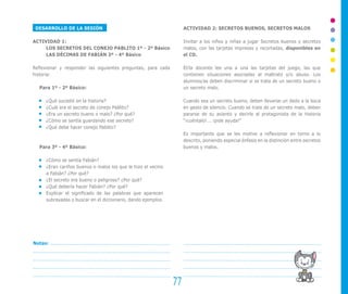 DESARROLLO DE LA SESIÓN
ACTIVIDAD 1:
LOS SECRETOS DEL CONEJO PABLITO 1º - 2º Básico
LAS DÉCIMAS DE FABIÁN 3º - 4º Básico
Reflexionar y responder las siguientes preguntas, para cada
historia:
Para 1º - 2º Básico:
¿Qué sucedió en la historia?
¿Cuál era el secreto de conejo Pablito?
¿Era un secreto bueno o malo? ¿Por qué?
¿Cómo se sentía guardando ese secreto?
¿Qué debe hacer conejo Pablito?
Para 3º - 4º Básico:
¿Cómo se sentía Fabián?
¿Eran cariños buenos o malos los que le hizo el vecino
a Fabián? ¿Por qué?
¿El secreto era bueno o peligroso? ¿Por qué?
¿Qué debería hacer Fabián? ¿Por qué?
Explicar el significado de las palabras que aparecen
subrayadas o buscar en el diccionario, dando ejemplos.
ACTIVIDAD 2: SECRETOS BUENOS, SECRETOS MALOS
Invitar a los niños y niñas a jugar Secretos buenos y secretos
malos, con las tarjetas impresas y recortadas, disponibles en
el CD.
El/la docente lee una a una las tarjetas del juego, las que
contienen situaciones asociadas al maltrato y/o abuso. Los
alumnos/as deben discriminar si se trata de un secreto bueno o
un secreto malo.
Cuando sea un secreto bueno, deben llevarse un dedo a la boca
en gesto de silencio. Cuando se trate de un secreto malo, deben
pararse de su asiento y decirle al protagonista de la historia
“¡cuéntalo!... ¡pide ayuda!”
Es importante que se les motive a reflexionar en torno a lo
descrito, poniendo especial énfasis en la distinción entre secretos
buenos y malos.
77
Notas:
 