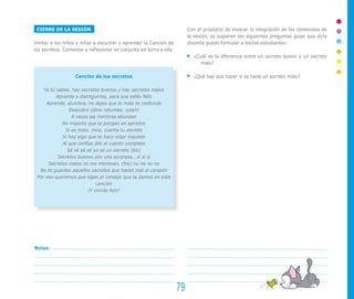 CIERRE DE LA SESIÓN
Invitar a los niños y niñas a escuchar y aprender la Canción de
los secretos. Comentar y reflexionar en conjunto en torno a ella.
Canción de los secretos
Ya tú sabes, hay secretos buenos y hay secretos malos
Aprende a distinguirlos, para que estés feliz
Aprende, alumbra, no dejes que lo malo te confunda
Descubre cómo retumba, ¡yeah!
A veces las mentiras abundan
No importa que te pongan en aprietos
Si es malo, mira, cuenta tu secreto
Si hay algo que te hace estar inquieto
Al que confías dile el cuento completo
Sé sé sé sé yo sé un secreto (bis)
Secretos buenos son una sorpresa...sí sí sí
Secretos malos no me interesan, (bis) no no no no
No te guardes aquellos secretos que hacen mal al corazón
Por eso queremos que sigas el consejo que te damos en esta
canción
¡Y vivirás feliz!
Con el propósito de evaluar la integración de los contenidos de
la sesión, se sugieren las siguientes preguntas guías que el/la
docente puede formular a los/las estudiantes:
¿Cuál es la diferencia entre un secreto bueno y un secreto
malo?
¿Qué hay que hacer si se tiene un secreto malo?
79
Notas:
 