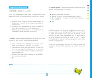 83
Notas:
Los buenos amigos o personas de confianza, intentarán entrar
también, con frases como por ejemplo:
Amigo, tengo pena, abrázame.
Buenas noches mi amor, descansa, hasta mañana.
Te invito a jugar a mi casa, mi abuelita hizo un queque
con manjar.
Etc.
El niño o niña que esté al centro, ayudado por quienes hacen
la ronda, discriminarán las frases de “malas intenciones” de
los zorros de aquellas que son genuinas, decidiendo cuándo
el círculo se debe cerrar fuertemente para no dejar pasar a
los zorros, diciendo con fuerza “de lejitos no más”, o cuándo
el círculo se abre, dejando que los/as amigos/as se acerquen,
diciendo “cerquita de mí”.
Invitar a la clase a cantar la canción de Ronda la ronda, que
simboliza nuestros límites personales y nuestro círculo de
cuidado.
DESARROLLO DE LA SESIÓN
ACTIVIDAD 1: JUEGO DE LA RONDA
Invitar a los niños y niñas a jugar. Elegir a uno/a de ellos/as para
que esté al centro. El resto del curso se divide en tres grupos:
Un grupo forma una ronda como la de los animales del
bosque, que representa los límites personales de quien
está al centro;
Otro grupo, que represente a los zorros que tratan de
entrar al círculo a través de artimañas y engaños;
Un tercer grupo, que representa a las personas buenas,
los amigos o amigas en quienes sí confiamos.
Los zorros usarán artimañas para tratar de entrar, con frases
creadas por el/la docente, similares a las siguientes:
¡Feliz cumpleaños! Ven, déjame darte un abrazo, ¿cómo
sabes que no te gusta si ni siquiera me conoces?
Siempre te veo cuando sales de la escuela… los otros niños
no se dan cuenta de lo especial que eres, en cambio yo
que soy más grande lo sé reconocer; deja que me acerque
para conocerte más.
Mira, acá tengo unos dulces y juguetes que son bacanes…
si te acercas, serán tuyos.
Etc.
 