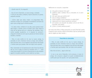- ¿Quién eres tú?, le preguntó.
- Soy el zorro Chamullo, tu nuevo amigo, contestó.
Y como te veo triste y solitaria, traje la solución a tu pesar,
pequeña avecilla.
- ¿Cómo sabe que estoy triste?, se preguntaba Rita,
mientras miraba con curiosidad el semblante sonriente de
este nuevo amigo que le ofrecía ayuda.
- Sí, estoy triste, confesó en voz alta, pues quisiera tener
alas largas y fuertes como el cóndor para volar hasta la
cima de los alerces del sur y alcanzar las estrellas. Pero,
¿cómo puedes ayudarme, si ni siquiera te conozco?,
preguntó mirando al zorro que le parecía al mismo tiempo
extraño y familiar.
- Mira, tú solo confía en mí, soy tu nuevo amigo, la
animaba el zorro mientras movía su larga cola amarilla.
Solo acércate más y yo te regalaré unas plumas más largas
y fuertes para que puedas volar tan lejos como quieras.
Rita, ilusionada con la esperanza de volar hacia los alerces
del sur, de un salto se acercó al extraño zorro. Y... ¿qué
creen que sucedió? Sí, el zorro Chamullo de un solo zarpazo
agarró a la pobre avecilla y se la metió en su boca.
85
Notas:
Reflexionar en conjunto y responder:
¿Te gustó la historia? ¿Por qué?
¿Debería haber confiado Rita la chincolita en el zorro
Chamullo?
¿Por qué crees que confió en él?
¿Era un amigo verdadero?
¿Cómo engañó el zorro Chamullo a la pobre Rita?
¿Qué parte de la historia podríamos cambiar?
¿Si tuvieras una situación de peligro como la de Rita la
chincolita, qué harías?
¿Cómo y a quién pedirías ayuda?
Se invita a los niños y niñas a escuchar un nuevo final del cuento.
Cuando el zorro anima a Rita la chincolita a que se acerque para
que le regale sus alas nuevas…:
Final Rita la chincolita
- Mira, tú solo confía en mí, soy tu nuevo amigo, la
animaba el zorro mientras movía su larga cola amarilla.
Solo acércate más y yo te regalaré unas plumas más largas
y fuertes para que puedas volar tan lejos como quieras.
Rita miró al Zorro… algo le olía mal.
- A ver, a ver, zorro Chamullo, no te conozco, ni eres mi
amigo. Iré a buscar a alguien en quien verdaderamente
confío para que me ayude a ver qué puedo hacer.
 