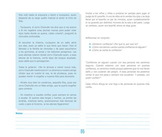 Invitar a los niños y niñas a juntarse en parejas para jugar el
juego de El Lazarillo. A uno de ellos se le vendan los ojos y se deja
llevar por el lazarillo un par de minutos, quien cuidadosamente
lo va guiando por distintos rincones de la sala o del patio. Luego
se cambian, quien era lazarillo ahora se deja guiar.
Reflexionar en conjunto:
¿Sintieron confianza? ¿Por qué sí, por qué no?
¿Cómo nos damos cuenta cuando confiamos en alguien?
¿Cómo se siente la confianza?
“Confiamos en alguien cuando con esa persona nos sentimos
seguros. Cuando estamos con esas personas en quienes
confiamos, no sentimos miedo porque sabemos que no nos harán
daño y nos cuidarán del peligro. A esas personas les podemos
contar lo que nos pasa y siempre nos ayudarán. Y ustedes, ¿en
quién confían?”
Cada niño/a dibuja en una hoja a las personas en quienes más
confía.
Rita voló hasta la araucaria y llamó a tucúquere, quien
despertó de su largo sueño matinal al sentir el trino de
Rita.
- Tucúquere, el zorro Chamullo me dice que si me acerco
a él me regalará unas plumas nuevas para poder volar
lejos hasta donde yo quiera, ¿debo creerle?, preguntó la
chincolita confundida.
Al escuchar la historia, tucúquere de un salto abrió
sus alas, pues ya sabía lo que tenía que hacer: hizo el
llamado a la familia de chincoles y de paso escucharon
a los gorriones, el zorzal y los halcones peregrinos. Las
aves atentas volaron donde zorro Chamullo quien, a esas
alturas de la historia, corría lejos del bosque asustado,
pues sabía que lo perseguirían.
Todos le gritaron: ¡¡No te atrevas a volver nunca más,
zorro Chamullo mentirozorro!! Le diremos a nuestro amigo
cóndor que en cuanto te vea, te de picotazos, pues no
puedes mentir ni engañar a nuestra Rita para devorarla.
- Hiciste muy bien en contarnos, pequeña Rita, pues ese
zorro Chamullo era un falso amigo, que te quería engañar
para comerte.
- En nosotros sí puedes confiar, pues siempre te vamos
a ayudar. Si quieres alas largas y fuertes, ya pronto las
tendrás, mientras tanto, practicaremos más técnicas de
vuelo y para el invierno, ¡a los alerces llegaremos!
86
Notas:
 