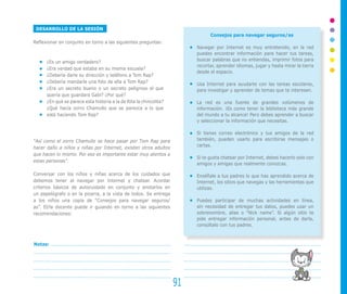 DESARROLLO DE LA SESIÓN
Reflexionar en conjunto en torno a las siguientes preguntas:
¿Es un amigo verdadero?
¿Era verdad que estaba en su misma escuela?
¿Debería darle su dirección y teléfono a Tom Rap?
¿Debería mandarle una foto de ella a Tom Rap?
¿Era un secreto bueno o un secreto peligroso el que
quería que guardara Gabi? ¿Por qué?
¿En qué se parece esta historia a la de Rita la chincolita?
¿Qué hacía zorro Chamullo que se parezca a lo que
está haciendo Tom Rap?
“Así como el zorro Chamullo se hace pasar por Tom Rap para
hacer daño a niños y niñas por Internet, existen otros adultos
que hacen lo mismo. Por eso es importante estar muy atentos a
estas personas”.
Conversar con los niños y niñas acerca de los cuidados que
debemos tener al navegar por Internet y chatear. Acordar
criterios básicos de autocuidado en conjunto y anotarlos en
un papelógrafo o en la pizarra, a la vista de todos. Se entrega
a los niños una copia de “Consejos para navegar seguros/
as”. El/la docente puede ir guiando en torno a las siguientes
recomendaciones:
Consejos para navegar seguros/as
Navegar por Internet es muy entretenido, en la red
puedes encontrar información para hacer tus tareas,
buscar palabras que no entiendas, imprimir fotos para
recortar, aprender idiomas, jugar y hasta mirar la tierra
desde el espacio.
Usa Internet para ayudarte con las tareas escolares,
para investigar y aprender de temas que te interesen.
La red es una fuente de grandes volúmenes de
información. ¡Es como tener la biblioteca más grande
del mundo a tu alcance! Pero debes aprender a buscar
y seleccionar la información que necesitas.
Si tienes correo electrónico y tus amigos de la red
también, pueden usarlo para escribirse mensajes o
cartas.
Si te gusta chatear por Internet, debes hacerlo solo con
amigos y amigas que realmente conozcas.
Enséñale a tus padres lo que has aprendido acerca de
Internet, los sitios que navegas y las herramientas que
utilizas.
Puedes participar de muchas actividades en línea,
sin necesidad de entregar tus datos, puedes usar un
sobrenombre, alias o “Nick name”. Si algún sitio te
pide entregar información personal, antes de darla,
consúltalo con tus padres.
91
Notas:
 