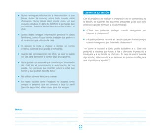 CIERRE DE LA SESIÓN
Con el propósito de evaluar la integración de los contenidos de
la sesión, se sugieren las siguientes preguntas guías que el/la
profesor/a puede formular a los alumnos/as:
¿Cómo nos podemos proteger cuando navegamos por
Internet o chateamos?
¿A quién podemos recurrir en caso de que percibamos peligro
cuando navegamos por Internet o chateamos?
“Así como le sucedió a Gabi, podría sucederte a ti. Gabi nos
preguntó a nosotros qué hacer, y Rita la chincolita le preguntó a
tucúquere y a su familia de chincoles. En caso de que te suceda
algo similar, debes acudir a las personas en quienes confías para
que te protejan y ayuden”.
92
Notas:
Nunca entregues información a desconocidos o que
tienes dudas de conocer, sobre todo cuando estás
chateando. Nunca debes decir dónde vives, en qué
escuela estudias, ni darle tu teléfono a personas que
no conoces. Tampoco envíes fotos tuyas por e-mail, ni
chat.
Jamás debes entregar información personal ni datos
familiares, como el lugar donde trabajan tus padres o
el horario en que están en la casa.
Si alguien te invita a chatear o recibes un correo
extraño, cuéntale a tus papás o familiares.
Guarda las conversaciones del chat, ya que te puede
ser útil para demostrar o contar algo a tus padres.
No te juntes con personas que conociste por intermedio
del chat sin el conocimiento o autorización de tus
papás. Hay personas que mienten sobre la edad que
tienen y que podrían hacerte daño.
No utilices cámara Web para chatear.
En redes sociales como Facebook no aceptes como
amigos a personas que no conoces y deja tu perfil
(sección seguridad) abierto solo para tus amigos.
 