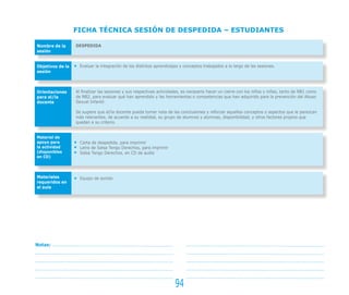94
FICHA TÉCNICA SESIÓN DE DESPEDIDA – ESTUDIANTES
Nombre de la
sesión
Objetivos de la
sesión
Orientaciones
para el/la
docente
Material de
apoyo para
la actividad
(disponibles
en CD)
Materiales
requeridos en
el aula
DESPEDIDA
Evaluar la integración de los distintos aprendizajes y conceptos trabajados a lo largo de las sesiones.
Al finalizar las sesiones y sus respectivas actividades, es necesario hacer un cierre con los niños y niñas, tanto de NB1 como
de NB2, para evaluar qué han aprendido y las herramientas o competencias que han adquirido para la prevención del Abuso
Sexual Infantil.
Se sugiere que el/la docente pueda tomar nota de las conclusiones y reforzar aquellos conceptos o aspectos que le parezcan
más relevantes, de acuerdo a su realidad, su grupo de alumnos y alumnas, disponibilidad, y otros factores propios que
quedan a su criterio.
Carta de despedida, para imprimir
Letra de Salsa Tengo Derechos, para imprimir
Salsa Tengo Derechos, en CD de audio
Equipo de sonido
Notas:
 