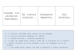 -… Y colorín colorado este cuento se ha acabado.
-… Y colorín colorete despega un cohete.
-… Y fueron felices y comieron perdices.
-… Y aquí se acaba este cuento, como me lo contaron te lo cuento.
-… Cuento contado ya se ha acabado y por la chimenea se va al
tejado.
- … Y se acabó este cuento con pan y pimiento y todos contentos.
Cuando los
animales
hablaban…
En cierta
ocasión …
Inespera-
damente…
Así
termino…