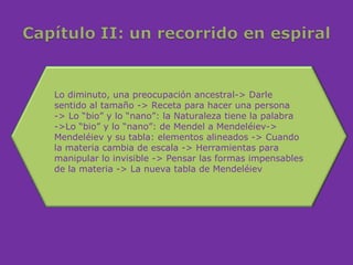 Lo diminuto, una preocupación ancestral-> Darle
sentido al tamaño -> Receta para hacer una persona
-> Lo “bio” y lo “nano”: la Naturaleza tiene la palabra
->Lo “bio” y lo “nano”: de Mendel a Mendeléiev->
Mendeléiev y su tabla: elementos alineados -> Cuando
la materia cambia de escala -> Herramientas para
manipular lo invisible -> Pensar las formas impensables
de la materia -> La nueva tabla de Mendeléiev
 