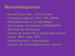  Richard Feynman ->Eric Drexler
 Conceptos básicos (TPA, FPA, NPPA)
 Nanomáquinas en la Naturaleza
 Tecnologías vinculantes: MEMS/NEMS
 Técnicas de fabricación
 Estado de desarrollo y tendencias futuras
 Casos: IBM, Intel, INTI.
 Nanomáquinas y videojuegos
 Cuando las nanomáquinas son noticia
 
