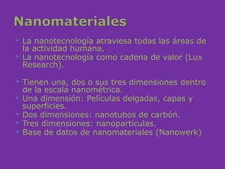    La nanotecnología atraviesa todas las áreas de
    la actividad humana.
   La nanotecnología como cadena de valor (Lux
    Research).

   Tienen una, dos o sus tres dimensiones dentro
    de la escala nanométrica.
   Una dimensión: Películas delgadas, capas y
    superficies.
   Dos dimensiones: nanotubos de carbón.
   Tres dimensiones: nanopartículas.
   Base de datos de nanomateriales (Nanowerk)
 