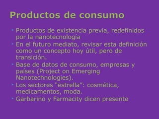  Productos de existencia previa, redefinidos
  por la nanotecnología
 En el futuro mediato, revisar esta definición
  como un concepto hoy útil, pero de
  transición.
 Base de datos de consumo, empresas y
  países (Project on Emerging
  Nanotechnologies).
 Los sectores “estrella”: cosmética,
  medicamentos, moda.
 Garbarino y Farmacity dicen presente
 