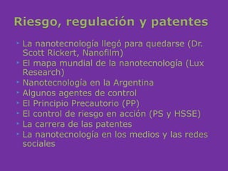    La nanotecnología llegó para quedarse (Dr.
    Scott Rickert, Nanofilm)
   El mapa mundial de la nanotecnología (Lux
    Research)
   Nanotecnología en la Argentina
   Algunos agentes de control
   El Principio Precautorio (PP)
   El control de riesgo en acción (PS y HSSE)
   La carrera de las patentes
   La nanotecnología en los medios y las redes
    sociales
 
