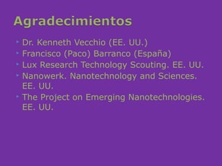  Dr. Kenneth Vecchio (EE. UU.)
 Francisco (Paco) Barranco (España)
 Lux Research Technology Scouting. EE. UU.
 Nanowerk. Nanotechnology and Sciences.

  EE. UU.
 The Project on Emerging Nanotechnologies.

  EE. UU.
 