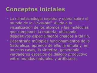  La nanotecnología explora y opera sobre el
  mundo de lo “invisible”. Alude a la
  visualización de los átomos y las moléculas
  que componen la materia, utilizando
  dispositivos especialmente creados a tal fin.
 Desentraña múltiples funcionamientos de la

  Naturaleza, aprende de ella, la emula y, en
  muchos casos, la sintetiza, generando
  verdaderos espacios de diálogo productivo
  entre mundos naturales y artificiales.
 